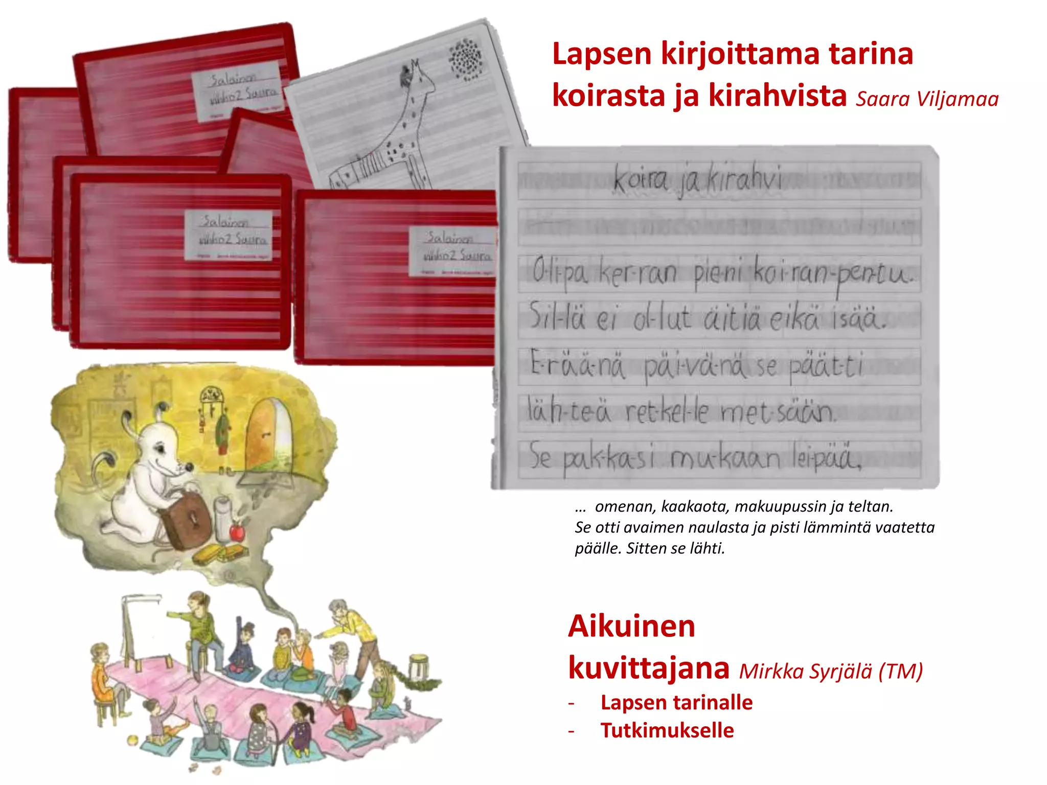 Aikuinen
kuvittajana Mirkka Syrjälä (TM)
- Lapsen tarinalle
- Tutkimukselle
Lapsen kirjoittama tarina
koirasta ja kirahvista Saara Viljamaa
… omenan, kaakaota, makuupussin ja teltan.
Se otti avaimen naulasta ja pisti lämmintä vaatetta
päälle. Sitten se lähti.
 