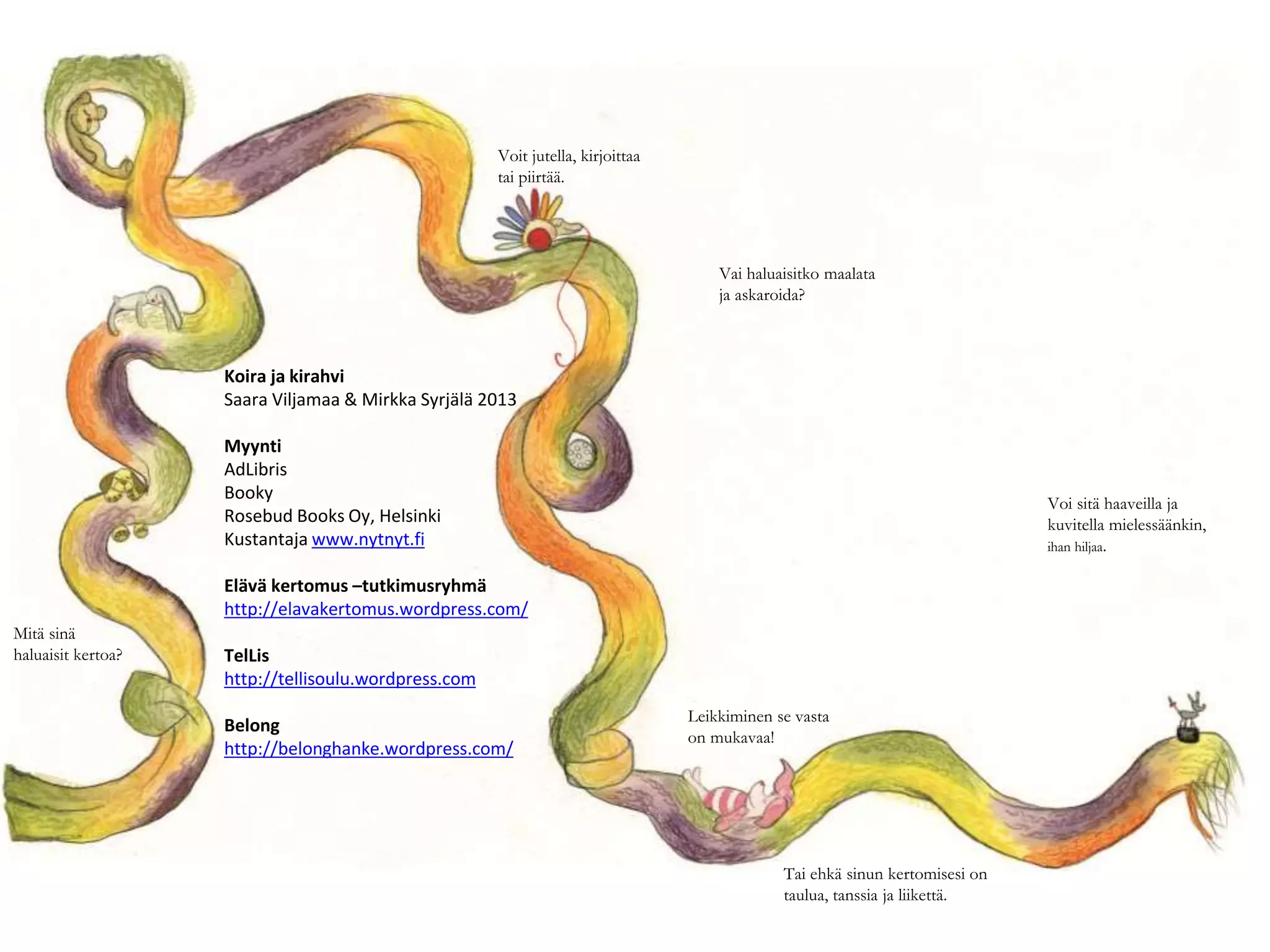 Mitä sinä
haluaisit kertoa?
Voit jutella, kirjoittaa
tai piirtää.
Vai haluaisitko maalata
ja askaroida?
Leikkiminen se vasta
on mukavaa!
Tai ehkä sinun kertomisesi on
taulua, tanssia ja liikettä.
Voi sitä haaveilla ja
kuvitella mielessäänkin,
ihan hiljaa.
Koira ja kirahvi
Saara Viljamaa & Mirkka Syrjälä 2013
Myynti
AdLibris
Booky
Rosebud Books Oy, Helsinki
Kustantaja www.nytnyt.fi
Elävä kertomus –tutkimusryhmä
http://elavakertomus.wordpress.com/
TelLis
http://tellisoulu.wordpress.com
Belong
http://belonghanke.wordpress.com/
 