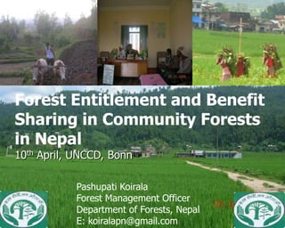 Benefit Sharing in Community
Forest Entitlement and Benefit
         Forests in Nepal
Sharing in Community Forests
in Nepal Pashupati Koirala
10th April, UNCCD, Bonn

            Pashupati Koirala
            Forest Management Officer
            Department of Forests, Nepal
            E: koiralapn@gmail.com
 