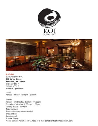 Koi SoHo
at Trump SoHo NYC
246 Spring Street
New York, NY 10013
212.842.4550 P
212.842.4551 F
Hours of Operation:
Lunch
Monday - Friday: 12:00pm - 2:30pm
Dinner
Monday - Wednesday: 6:00pm - 11:00pm
Thursday - Saturday: 6:00pm - 11:30pm
Sunday: 6:00p - 10:00pm
Reservations:
Reservations are recommended.
Dress Attire:
Smart casual.
Private Dining:
Please contact Koi at 212.842.4550 or e-mail SohoEvents@KoiRestaurant.com
 