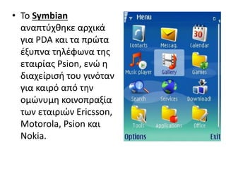 • Το Symbian
αναπτύχθηκε αρχικά
για PDA και τα πρώτα
έξυπνα τηλέφωνα της
εταιρίας Psion, ενώ η
διαχείρισή του γινόταν
για καιρό από την
ομώνυμη κοινοπραξία
των εταιριών Ericsson,
Motorola, Psion και
Nokia.
 