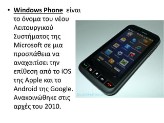 • Windows Phone είναι
το όνομα του νέου
Λειτουργικού
Συστήματος της
Microsoft σε μια
προσπάθεια να
αναχαιτίσει την
επίθεση από το iOS
της Apple και το
Android της Google.
Aνακοινώθηκε στις
αρχές του 2010.
 