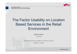 The Factor Usability on Location Based Services in the Retail Environment
GBC, Opatija 03.10.2013 Roxane Koitz 1
Graz University of Technology
Institute of Business Economics and Industrial Sociology
Head of Institute O. Univ.-Prof. Dipl.-Ing. Dr. techn. Ulrich Bauer
! 	
  www.bwl.tugraz.at
The Factor Usability on Location
Based Services in the Retail
Environment
Roxane Koitz
Iris Uitz
Global Business Conference Summer 2013
Opatija, Croatia
 