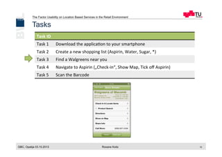 The Factor Usability on Location Based Services in the Retail Environment
GBC, Opatija 03.10.2013 Roxane Koitz 10
Tasks
Task	
  ID	
  
Task	
  1	
   Download	
  the	
  applica[on	
  to	
  your	
  smartphone	
  
Task	
  2	
   Create	
  a	
  new	
  shopping	
  list	
  (Aspirin,	
  Water,	
  Sugar,	
  *)	
  
Task	
  3	
   Find	
  a	
  Walgreens	
  near	
  you	
  
Task	
  4	
   Navigate	
  to	
  Aspirin	
  („Check-­‐in“,	
  Show	
  Map,	
  Tick	
  oﬀ	
  Aspirin)	
  
Task	
  5	
   Scan	
  the	
  Barcode	
  
 