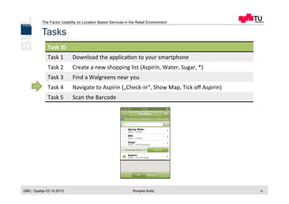 The Factor Usability on Location Based Services in the Retail Environment
GBC, Opatija 03.10.2013 Roxane Koitz 12
Tasks
Task	
  ID	
  
Task	
  1	
   Download	
  the	
  applica[on	
  to	
  your	
  smartphone	
  
Task	
  2	
   Create	
  a	
  new	
  shopping	
  list	
  (Aspirin,	
  Water,	
  Sugar,	
  *)	
  
Task	
  3	
   Find	
  a	
  Walgreens	
  near	
  you	
  
Task	
  4	
   Navigate	
  to	
  Aspirin	
  („Check-­‐in“,	
  Show	
  Map,	
  Tick	
  oﬀ	
  Aspirin)	
  
Task	
  5	
   Scan	
  the	
  Barcode	
  
 