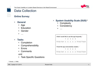 The Factor Usability on Location Based Services in the Retail Environment
GBC, Opatija 03.10.2013 Roxane Koitz 14
Data Collection
Online Survey:
•  General
•  Age
•  Education
•  Gender
•  …
•  Tasks
•  Completion
•  Comprehensibility
•  Errors
•  Comments
und
•  Task Specific Questions
•  System Usability Scale (SUS)	
  6
•  Complexity
•  Consistency
•  …
	
  
6 Brooke, J. (1996)
 