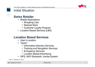 The Factor Usability on Location Based Services in the Retail Environment
GBC, Opatija 03.10.2013 Roxane Koitz 2
Initial Situation
Swiss Retailer
•  Mobile Applications
•  Shopping Lists
•  Nearest Store
•  Customer Loyalty Program
•  Location Based Services (LBS)
Location Based Services
•  User’s Location
•  Types:1
•  Information-directory Services
•  Tracking and Navigation Services
•  Emergency Services
•  Location Based Advertising
•  GPS, WiFi/ Bluetooth, Inertial System
1 Dhar, S.; Varshney, U. (2011)
 