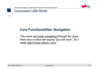 The Factor Usability on Location Based Services in the Retail Environment
GBC, Opatija 03.10.2013 Roxane Koitz 22
Conclusion LBS Retail
Core Functionalities: Navigation
“You were not really navigating through the store
there was no blue dot saying "you are here". So I
really didn't know where I was.”
 