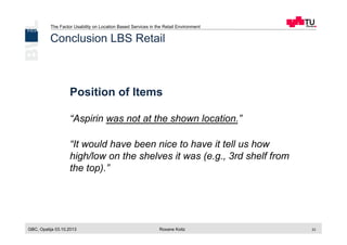 The Factor Usability on Location Based Services in the Retail Environment
GBC, Opatija 03.10.2013 Roxane Koitz 23
Position of Items
“Aspirin was not at the shown location.”
“It would have been nice to have it tell us how
high/low on the shelves it was (e.g., 3rd shelf from
the top).”
Conclusion LBS Retail
 