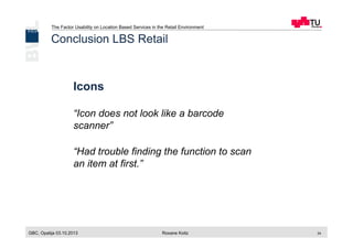 The Factor Usability on Location Based Services in the Retail Environment
GBC, Opatija 03.10.2013 Roxane Koitz 24
Icons
“Icon does not look like a barcode
scanner”
“Had trouble finding the function to scan
an item at first.”
Conclusion LBS Retail
 
