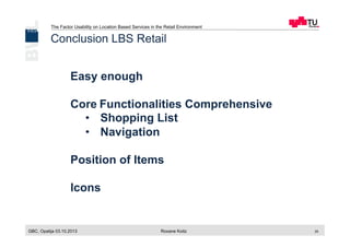 The Factor Usability on Location Based Services in the Retail Environment
GBC, Opatija 03.10.2013 Roxane Koitz 25
Conclusion LBS Retail
Easy enough
Core	
  Functionalities Comprehensive
•  Shopping List
•  Navigation
Position of Items
Icons
 