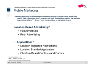 The Factor Usability on Location Based Services in the Retail Environment
GBC, Opatija 03.10.2013 Roxane Koitz 27
Mobile Marketing
“A whole generation of consumers is online and moving to mobile – that is how they
receive their information, that’s how they get their product information, that’s where
they get their offers.”7 - Bruce Pryor, vice president of marketing Zavers
Location Based Advertising:8
•  Pull Advertising
•  Push Advertising
•  Applications:9
•  Location Triggered Notifications
•  Location Branded Application
•  Check-in Based Contests and Games
7	
  	
  GOLDMAN,	
  S.	
  (2010),	
  S.470.	
  
8	
  UNNI,	
  R.;	
  HARMON,	
  R.	
  (2007),	
  S.30.	
  
9	
  MOBILE	
  MARKETING	
  ASSOCIATION	
  (2011),	
  S.6.	
  
	
  
 