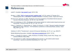 The Factor Usability on Location Based Services in the Retail Environment
GBC, Opatija 03.10.2013 Roxane Koitz 29
References
aisle411. Available: http://aisle411.com/. [2012, 9/6].
Brooke, J. (1996). "SUS: a "quick and dirty" usability scale". In P. W. Jordan, B. Thomas, B. A.
Weerdmeester, & A. L. McClelland. Usability Evaluation in Industry. London: Taylor and Francis.
Bruner II, G.C. & Kumar, A. 2005, "Explaining consumer acceptance of handheld Internet devices",
Journal of Business Research, vol. 58, no. 5, pp. 553-558.
Dhar, S. & Varshney, U. 2011, "Challenges and business models for mobile location-based services and
advertising", Commun.ACM, vol. 54, no. 5, pp. 121-128.
Fidas, C., Katsanos, C., Papachristos, E., Tselios, N. & Avouris , N. 2007, "Remote Usability Evaluation
Methods and Tools: A Survey", 11th Panhellenic Conference in InformaticsPatras, Greece, 18-20
May, 2007, pp. 151.
Goldman, S. 2010, "Transformers", Journal of Consumer Marketing, vol. 27, no. 5, pp. 469-473.
Mobile Marketing Association. Available: http://www.mmaglobal.com/. [2012, 12/13].
Rubin, J., Chisnell, D. & Spool, J. 2008, Handbook of Usability Testing: Howto Plan, Design, and
Conduct Effective Tests, Wiley.
Unni, R. & Harmon, R. 2007, "Perceived effectiveness of push vs. pull mobile location-based
advertising,", Journal of Interactive Advertising, vol. 7, pp. 1-24.
 