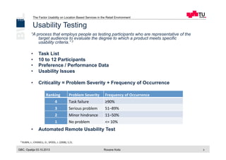 The Factor Usability on Location Based Services in the Retail Environment
GBC, Opatija 03.10.2013 Roxane Koitz 5
Usability Testing
“A process that employs people as testing participants who are representative of the
target audience to evaluate the degree to which a product meets specific
usability criteria.” 3
•  Task List
•  10 to 12 Participants
•  Preference / Performance Data
•  Usability Issues
•  Criticality = Problem Severity + Frequency of Occurrence
•  Automated Remote Usability Test
3 RUBIN,	
  J.;	
  CHISNELL,	
  D.;	
  SPOOL,	
  J.	
  (2008),	
  S.21.	
  
Ranking	
   Problem	
  Severity Frequency	
  of	
  Occurrence
4 Task	
  failure	
   ≥90%
3 Serious	
  problem 51–89%
2 Minor	
  hindrance 11–50%
1 No	
  problem <=	
  10%
 