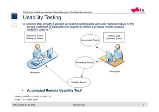 The Factor Usability on Location Based Services in the Retail Environment
GBC, Opatija 03.10.2013 Roxane Koitz 6
Usability Testing
“A process that employs people as testing participants who are representative of the
target audience to evaluate the degree to which a product meets specific
usability criteria.” 3
•  Task List
•  10 to 12 Participants
•  Preference / Performance Data
•  Usability Issues
•  Criticality = Problem Severity + Frequency of Occurrence
•  Automated Remote Usability Test4
3 RUBIN,	
  J.;	
  CHISNELL,	
  D.;	
  SPOOL,	
  J.	
  (2008),	
  S.21.	
  
Ranking	
   Problem	
  Severity Frequency	
  of	
  Occurrence
4 Task	
  failure	
   ≥90%
3 Serious	
  problem 51–89%
2 Minor	
  hindrance 11–50%
1 No	
  problem <=	
  10%
4 FIDAS,	
  C.	
  et	
  al.	
  (2007),	
  S.154f.	
  
 