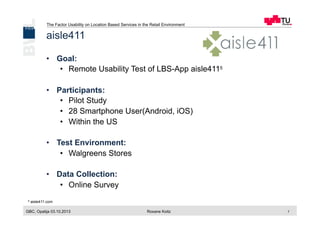 The Factor Usability on Location Based Services in the Retail Environment
GBC, Opatija 03.10.2013 Roxane Koitz 7
aisle411
•  Goal:
•  Remote Usability Test of LBS-App aisle4115
•  Participants:
•  Pilot Study
•  28 Smartphone User(Android, iOS)
•  Within the US
•  Test Environment:
•  Walgreens Stores
•  Data Collection:
•  Online Survey
5 aisle411.com
 