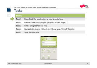 The Factor Usability on Location Based Services in the Retail Environment
GBC, Opatija 03.10.2013 Roxane Koitz 8
Tasks
Task	
  ID	
  
Task	
  1	
   Download	
  the	
  applica[on	
  to	
  your	
  smartphone	
  
Task	
  2	
   Create	
  a	
  new	
  shopping	
  list	
  (Aspirin,	
  Water,	
  Sugar,	
  *)	
  
Task	
  3	
   Find	
  a	
  Walgreens	
  near	
  you	
  
Task	
  4	
   Navigate	
  to	
  Aspirin	
  („Check-­‐in“,	
  Show	
  Map,	
  Tick	
  oﬀ	
  Aspirin)	
  
Task	
  5	
   Scan	
  the	
  Barcode	
  
 
