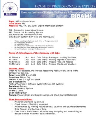 Topic: MIS Implementation
Case Study: AIS
Modules: AIS, TPS, EIS, (ERP) Expert Information System
AIS : Accounting Information System
TPS: Transaction Processing System
EIS: Executives Information System
ExIS: Expert System (ERP Tools and Techniques)
• Mr John is working in Kepta Ltd, South Africa as Manager Accountant.
• His experience is of 10 Years
• He has BASIC IT SKILLS
• He is Accountant and Graduate with Professional Qualification
• He has 2 Directors in the Department (Accounting & Finance )
• He has 4 Employees working in the Department
Name of 4 Employees of the Company with Jobs.
Mr Florence Act Asst Data Entry – Posting Accounting Vouchers
Mr James Act Asst Data Entry – Printing Reports of Vouchers
Ms Smithco Act Asst Data Entry – Prepare Files and Records
Ms Memona Act Asst Data Entry – Prepare Charts and Vouchers
Session - Past:
When he was selected, the Job was Accounting Assistant of Scale 5 in the
company as per rule.
Salary was 3000 $ to 4500$
Overtime: 100$ / Day
Duties: 8 Hrs X 5Days in a Week
Job Description:
Posting Vouchers in Software System (Simple AIS System)
Database (Foxpro)
Nature: Desktop System
Users: 3 Users
User: Posting User
Nature: Prepare Debit and Credit voucher and Check Journal Statement
More Responsibilities:
• Prepare Statements (G Journal)
• Check Ledgers (Assisting Manager)
• Prepare (Files By Printing Posting Sheets, Vouchers and Journal Statements)
• Keep Records and Backup of Data
• Over time in Audit Season with checking, analyzing and maintaining to
deliver the files with other attested records.
 