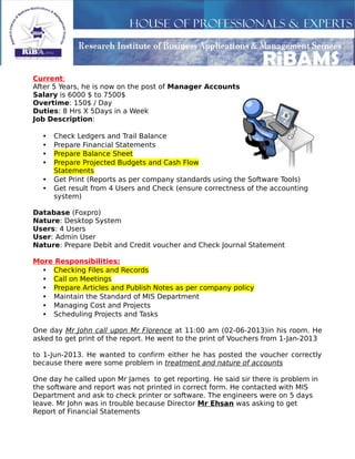 Current:
After 5 Years, he is now on the post of Manager Accounts
Salary is 6000 $ to 7500$
Overtime: 150$ / Day
Duties: 8 Hrs X 5Days in a Week
Job Description:
• Check Ledgers and Trail Balance
• Prepare Financial Statements
• Prepare Balance Sheet
• Prepare Projected Budgets and Cash Flow
Statements
• Get Print (Reports as per company standards using the Software Tools)
• Get result from 4 Users and Check (ensure correctness of the accounting
system)
Database (Foxpro)
Nature: Desktop System
Users: 4 Users
User: Admin User
Nature: Prepare Debit and Credit voucher and Check Journal Statement
More Responsibilities:
• Checking Files and Records
• Call on Meetings
• Prepare Articles and Publish Notes as per company policy
• Maintain the Standard of MIS Department
• Managing Cost and Projects
• Scheduling Projects and Tasks
One day Mr John call upon Mr Florence at 11:00 am (02-06-2013)in his room. He
asked to get print of the report. He went to the print of Vouchers from 1-Jan-2013
to 1-Jun-2013. He wanted to confirm either he has posted the voucher correctly
because there were some problem in treatment and nature of accounts
One day he called upon Mr James to get reporting. He said sir there is problem in
the software and report was not printed in correct form. He contacted with MIS
Department and ask to check printer or software. The engineers were on 5 days
leave. Mr John was in trouble because Director Mr Ehsan was asking to get
Report of Financial Statements
 