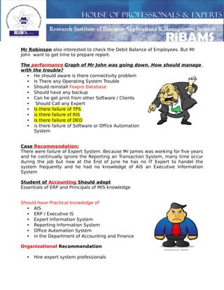 Mr Robinson also interested to check the Debit Balance of Employees. But Mr
John want to get time to prepare report.
The performance Graph of Mr John was going down. How should manage
with the trouble?
• He should aware is there connectivity problem
• Is There any Operating System Trouble
• Should reinstall Foxpro Database
• Should have any backup
• Can he get print from other Software / Clients
• Should Call any Expert
• Is there failure of TPS
• is there failure of RIS
• is there failure of DEO
• is there failure of Software or Office Automation
System
Case Recommendation:
There were failure of Expert System. Because Mr James was working for five years
and he continually ignore the Reporting an Transaction System, many time occur
during the job but now at the End of June he has no IT Expert to handel the
system frequently and he had no knowledge of AIS an Executive Information
System
Student of Accounting Should adopt
Essentials of ERP and Principals of MIS knowledge
Should have Practical knowledge of
• AIS
• ERP / Executive IS
• Expert Information System
• Reporting Information System
• Office Automation System
• in the Department of Accounting and Finance
Organizational Recommendation
• Hire expert system professionals
 