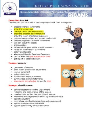 Executives Can Ask
The directors or Executives of the company can ask from manager i.e.
• prepare financial statements
• show the tax payable
• manage tax as per requirements
• show the expense as summarized
• show the report of detailed expenses
• prepare balance sheet and budget (projected)
• prepare projected cash flow statements
• Can ask about the assets
• sharing ratios
• income of the year before specific accounts
• ratios for the Financial Statements
• Salary and Payrolls
• Wages and Direct / Overhead Expenses
• can set Plan and give Presentation to All
• get report of specific Ledgers
Manager can ask
• get copies of voucher
• print report of vouchers as per time
• journal statement
• ledger statement
• summarized ledger statement
• summarized journal statements
• statements per schedule or specific time
Manager should ensure
• software system use in the Department
• reliability and performance of the system
• drawbacks or hurdles that can disturb system
• know how much system can effect by the disturbance
• operating system
• technology specifications (devices and equipments)
• system configurations and DBMS
• system connectivity time and duration
 