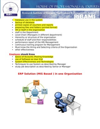 • Database use in the system
• backup of database
• printed copies of vouchers and reports
• preparing files and folders (printed format)
• HR or Staff in the organization
• staff in the Department
• Level Chain (Managers in different department)
• Hierarchy or structure of the organization
• schedule of staff and their responsibilities
• performance report of the HR/ Management
• continuous training program for Management
• Must know the Hiring and Selecting criteria of the Organization
• other effectiveness
Employee should Know
• basics of Accounts /Posting Knowledge
• use of Software as User End
• System Effectiveness and Technologies
• Techniques to use System as described by Manager
• study job description as described by Senior or Manager
ERP Solution (MIS Based ) in one Organization
 