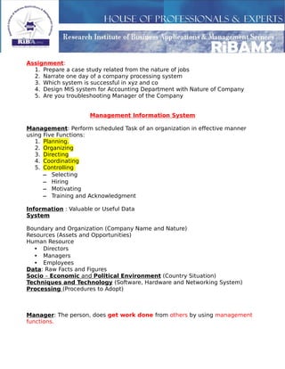 Assignment:
1. Prepare a case study related from the nature of jobs
2. Narrate one day of a company processing system
3. Which system is successful in xyz and co
4. Design MIS system for Accounting Department with Nature of Company
5. Are you troubleshooting Manager of the Company
Management Information System
Management: Perform scheduled Task of an organization in effective manner
using Five Functions:
1. Planning.
2. Organizing
3. Directing
4. Coordinating
5. Controlling
– Selecting
– Hiring
– Motivating
– Training and Acknowledgment
Information : Valuable or Useful Data
System
Boundary and Organization (Company Name and Nature)
Resources (Assets and Opportunities)
Human Resource
• Directors
• Managers
• Employees
Data: Raw Facts and Figures
Socio – Economic and Political Environment (Country Situation)
Techniques and Technology (Software, Hardware and Networking System)
Processing (Procedures to Adopt)
Manager: The person, does get work done from others by using management
functions.
 