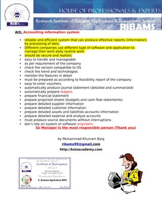 AIS: Accounting information system
• reliable and efficient system that can produce effective reports (information)
by processing of data.
• Different companies use different type of software and application to
manage their work daily routine work
• should be secure and realistic
• easy to handle and manageable
• as per requirement of the company
• check the version compatible to OS
• check the trend and technologies
• mention the features in detail
• must be prepared as according to feasibility report of the company
• easy to enter vouchers
• automatically produce journal statement (detailed and summarized)
• automatically prepare ledgers
• prepare financial statement
• prepare projected sheets (budgets and cash flow statements)
• prepare detailed supplier information
• prepare detailed customer information
• prepare detailed assets and liabilities accounts information
• prepare detailed expense and analyze accounts
• must produce source documents without interruptions
• don’t rely on system or software engineers
So Manager is the most responsible person (Thank you)
by Muhammad Khurram Baig
ribams99@gmail,com
http://koizacademy.com
 