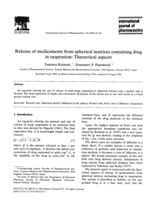 ELSEVIER International Journal of Pharmaceutics116(1995)45-49
intemational
journal of
pharmaceutics
Release of medicaments from spherical matrices containing drug
in suspension: Theoretical aspects
Tamotsu Koizumi *, Suwannee P. Panomsuk 1
Faculty of Pharmaceutical Sciences, Toyama Medical and Pharmaceutical University,2630 Sugitani, Toyama 930-01,Japan
Received3 June 1994;modifiedversionreceived28July1994;accepted 10August1994
Abstract
An equation relating the rate of release of solid drugs suspended in spherical matrices into a perfect sink is
derived. The final expression is simple and convenient. Reduction of the matrix size to one half results in a 4-fold
greater release rate.
Keywords: Release rate; Spherical matrix; Diffusion in the sphere; Perfect sink; Fick's law of diffusion; Suspension
I. Introduction
An equation relating the amount and rate of
release of drugs suspended in an ointment base
to time was derived by Higuchi (1961). The final
expression (Eq. 1) is surprisingly simple and con-
venient:
Q = v'(ZA - Cs)CsDt (1)
where Q is the amount released at time t per
unit area of exposure, A denotes the initial con-
centration of drug expressed in units/cm 3, Cs is
the solubility of the drug as units/cm 3 in the
*Corresponding author. Faculty of Pharmaceutical Sci-
ences, ToyamaMedical and Pharmaceutical University,2630
Sugitani, Toyama930-01,Japan.
1On leave of absence from the Department of Industrial
Pharmacy, Faculty of Pharmacy, Silpakorn University,
Nakorn-Pathom, Thailand.
ointment base, and D represents the diffusion
constant of the drug molecule in the ointment
base.
Later, the explicit solution of F,ick's law with
the appropriate boundary conditions was ob-
tained by Koizumi et al. (1975) and a new equa-
tion for Q was derived, trading in the simplicity
of Eq. 1 for a little more accuracy.
The above cases are examples of diffusion in a
plane sheet. If a similar system is made into a
collection of particles and immersed in dissolu-
tion medium, it becomes a case of diffusion in a
sphere. We would encounter systems of this sort
with oral drug delivery devices. Simulations of
drug release from spherical droplets have been
reported by Takehara and Koike (1977).
The present report is concerned with the theo-
retical aspects of release of medicaments from
spherical devices containing drug in suspension.
The system is described as follows: (a) the sus-
pended drug is in a fine state such that the
0378-5173/95/$09.50 © 1995ElsevierScienceB.V. All rightsreserved
SSDI 0378-5173(94)00270-3
 
