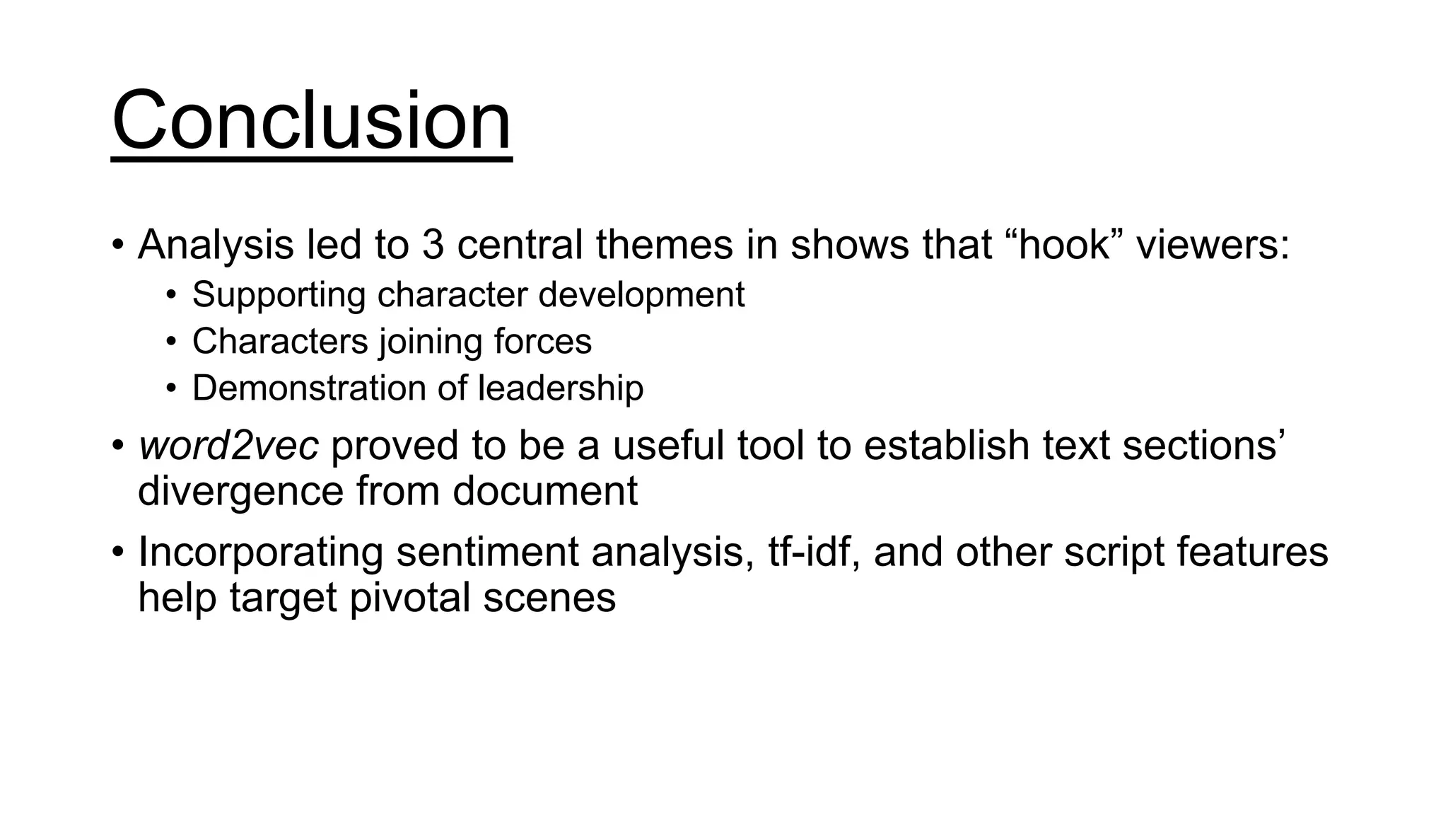 Conclusion
• Analysis led to 3 central themes in shows that “hook” viewers:
• Supporting character development
• Characters joining forces
• Demonstration of leadership
• word2vec proved to be a useful tool to establish text sections’
divergence from document
• Incorporating sentiment analysis, tf-idf, and other script features
help target pivotal scenes
 