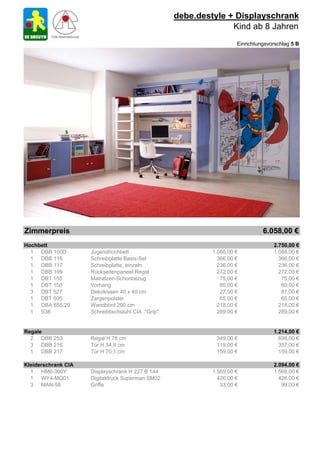 debe.destyle + Displayschrank
                                                                  Kind ab 8 Jahren
                                                                      Einrichtungsvorschlag 5 B




Zimmerpreis                                                                     6.058,00 €
Hochbett                                                                            2.750,00 €
  1 DBB 100D         Jugendhochbett                          1.088,00 €             1.088,00 €
  1 DBB 116          Schreibplatte Basis-Set                   366,00 €               366,00 €
  1 DBB 117          Schreibplatte, einzeln                    236,00 €               236,00 €
  1 DBB 199          Rückseitenpaneel Regal                    272,00 €               272,00 €
  1 DBT 155          Matratzen-Schonbezug                       75,00 €                75,00 €
  1 DBT 150          Vorhang                                    60,00 €                60,00 €
  3 DBT 527          Dekokissen 40 x 40 cm                      27,00 €                81,00 €
  1 DBT 505          Zargenpolster                              65,00 €                65,00 €
  1 DBA 655.20       Wandbord 200 cm                           218,00 €               218,00 €
  1 S38              Schreibtischstuhl CIA "Grip"              289,00 €               289,00 €


Regale                                                                              1.214,00 €
  2 DBB 253          Regal H 78 cm                            349,00 €                698,00 €
  3 DBB 216          Tür H 34,9 cm                            119,00 €                357,00 €
  1 DBB 217          Tür H 70,1 cm                            159,00 €                159,00 €

Kleiderschrank CIA                                                                  2.094,00 €
  1 HM6-300Y         Displayschrank H 227 B 144              1.569,00 €             1.569,00 €
  1 WY4-MQ01         Digitaldruck Superman SM02                426,00 €               426,00 €
  3 MAN-58           Griffe                                     33,00 €                99,00 €
 