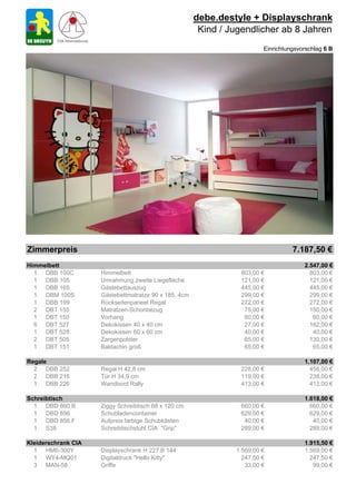 debe.destyle + Displayschrank
                                                        Kind / Jugendlicher ab 8 Jahren
                                                                         Einrichtungsvorschlag 6 B




Zimmerpreis                                                                        7.187,50 €
Himmelbett                                                                             2.547,00 €
  1 DBB 100C         Himmelbett                                  803,00 €                803,00 €
  1 DBB 105          Umrahmung zweite Liegefläche                121,00 €                121,00 €
  1 DBB 165          Gästebettauszug                             445,00 €                445,00 €
  1 DBM 100S         Gästebettmatratze 90 x 185, 4cm             299,00 €                299,00 €
  1 DBB 199          Rückseitenpaneel Regal                      272,00 €                272,00 €
  2 DBT 155          Matratzen-Schonbezug                         75,00 €                150,00 €
  1 DBT 150          Vorhang                                      60,00 €                 60,00 €
  6 DBT 527          Dekokissen 40 x 40 cm                        27,00 €                162,00 €
  1 DBT 528          Dekokissen 60 x 60 cm                        40,00 €                 40,00 €
  2 DBT 505          Zargenpolster                                65,00 €                130,00 €
  1 DBT 151          Baldachin groß                               65,00 €                 65,00 €

Regale                                                                                 1.107,00 €
  2 DBB 252          Regal H 42,8 cm                             228,00 €                456,00 €
  2 DBB 216          Tür H 34,9 cm                               119,00 €                238,00 €
  1 DBB 226          Wandbord Rally                              413,00 €                413,00 €

Schreibtisch                                                                           1.618,00 €
  1 DBD 860 B        Ziggy Schreibtisch 68 x 120 cm              660,00 €                660,00 €
  1 DBD 856          Schubladencontainer                         629,00 €                629,00 €
  1 DBD 856.F        Aufpreis farbige Schubkästen                 40,00 €                 40,00 €
  1 S38              Schreibtischstuhl CIA "Grip"                289,00 €                289,00 €

Kleiderschrank CIA                                                                     1.915,50 €
  1 HM6-300Y         Displayschrank H 227 B 144                 1.569,00 €             1.569,00 €
  1 WY4-MQ01         Digitaldruck "Hello Kitty"                   247,50 €               247,50 €
  3 MAN-58           Griffe                                        33,00 €                99,00 €
 