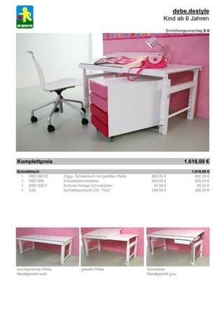 debe.destyle
                                                                           Kind ab 6 Jahren
                                                                            Einrichtungsvorschlag 8 A




Komplettpreis                                                                         1.618,00 €
Schreibtisch                                                                              1.618,00 €
  1 DBD 860.B         Ziggy- Schreibtisch mit geteilter Platte     660,00 €                 660,00 €
  1 DBD 856           Schubladencontainer                          629,00 €                 629,00 €
  1 DBD 856.F         Aufpreis farbige Schubkästen                  40,00 €                  40,00 €
  1 S38               Schreibtischstuhl CIA "Grip"                 289,00 €                 289,00 €




durchgehende Platte              geteilte Platte                 Schublade
Metallgestell weiß                                               Metallgestell grau
 