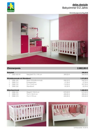 debe.destyle
                                             Babyzimmer 0-2 Jahre
                                                     Einrichtungsvorschlag 9 A




Zimmerpreis                                                    2.882,00 €
Babybett                                                             399,00 €
  1 DBD 420.W         Babybett 70 x 140 cm    369,00 €               369,00 €

Wickelkommode mit Wandbord                                         1.075,00 €
  1 DBB 246           Basis Wickelkommode     598,00 €               598,00 €
  1 DBB 212           Einlegeboden             27,00 €                27,00 €
  3 DBB 216           Tür H 34,9 cm           119,00 €               357,00 €
  1 DBB 226           Wandbord                 93,00 €                93,00 €

Wäscheschrank                                                      1.408,00 €
 1 DBB 255            Regal H 183,6 cm        670,00 €               670,00 €
 1 DBB 218            Tür H 105,5 cm          289,00 €               289,00 €
 1 DBB 219            Tür H 176 cm            449,00 €               449,00 €




                                                          Umbauseite 79,00 €
 