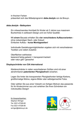 In frischen Farben
    präsentiert sich das Möbelprogramm debe.destyle von de Breuyn.


debe.destyle - Bettsystem

    Ein mitwachsendes Hochbett für Kinder ab 2 Jahren aus massivem
    Buchenholz in zeitlosem Design und von hoher Qualität.

    Mit einem Bausatz erhalten Sie vier verschiedene Aufbauvarianten -
    ohne notwendigen Nach- oder Zukauf.
    Einfacher Aufbau - kurze Montagezeiten!

    Individuelle Gestaltungsmöglichkeiten ergeben sich mit verschiedenen
    Textilien und vielem Zubehör.

    Oberflächen wahlweise:
    lasierend farbig gebeizt + transparent lackiert
    oder natur gölt / gewachst

Displayschränke von CIA International

    Kleiderschränke in vielen verschiedenen Größen sind mit einer
    abnehmbaren patentierten Plexiglasfront versehen.

    Legen Sie hinter die transparenten Plexiglasfronten farbige Kartons,
    großformatige Motive, eigene Bilder oder selbstgemachte Fotos.

    Oder wählen Sie aus einer Vielzahl von fertigen Motiven das passende
    für Ihr Kinderzimmer aus und verleihen Sie Ihren Schränken ein
    individuelles Design!



    Ihr Ansprechpartner:
    Stephan Wirriger
    Tel. 0221-47326-60
    Fax 0221-47326-90
    wirriger@debreuyn.de
 