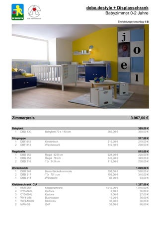 debe.destyle + Displayschrank
                                                    Babyzimmer 0-2 Jahre
                                                             Einrichtungsvorschlag 1 B




Zimmerpreis                                                            3.967,00 €

Babybett                                                                     369,00 €
  1 DBD 430          Babybett 70 x 140 cm            369,00 €                369,00 €

Sitzgruppe                                                                   517,00 €
   1 DBF 815         Kindertisch                     219,00 €                219,00 €
   2 DBF 813         Wandelstuhl                     149,00 €                298,00 €

Regalzeile                                                                   815,00 €
  1 DBB 252          Regal 42,8 cm                   228,00 €                228,00 €
  1 DBB 253          Regal 78 cm                     349,00 €                349,00 €
  2 DBB 216          Tür 34,9 cm                     119,00 €                238,00 €

Wickelkombi                                                                1.009,00 €
  1 DBB 246          Basis-Wickelkommode             598,00 €                598,00 €
  2 DBB 217          Tür 70,1 cm                     159,00 €                318,00 €
  1 DBB 214          Wandbord                         93,00 €                 93,00 €

Kleiderschrank CIA                                                         1.257,00 €
  1 HM6-96Y          Kleiderschrank                 1.016,00 €             1.016,00 €
  4 CY5-048L         Kartons                            9,00 €                36,00 €
  3 CY5-064L         Kartons                            9,00 €                27,00 €
  4 WY4-048          Buchstaben                        19,00 €                76,00 €
  1 WY4-MQ02         Bildmotiv                         36,00 €                36,00 €
  2 MAN-58           Griff                             33,00 €                66,00 €
 