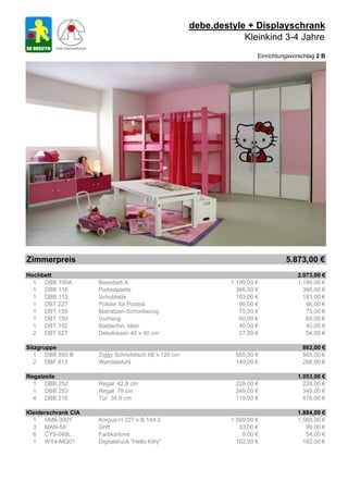 debe.destyle + Displayschrank
                                                                  Kleinkind 3-4 Jahre
                                                                        Einrichtungsvorschlag 2 B




Zimmerpreis                                                                       5.873,00 €
Hochbett                                                                              2.073,00 €
  1 DBB 100A         Basisbett A                               1.199,00 €             1.199,00 €
  1 DBB 116          Podestplatte                                366,00 €               366,00 €
  1 DBB 115          Schublade                                   183,00 €               183,00 €
  1 DBT 227          Polster für Podest                           96,00 €                96,00 €
  1 DBT 155          Matratzen-Schonbezug                         75,00 €                75,00 €
  1 DBT 150          Vorhang                                      60,00 €                60,00 €
  1 DBT 152          Baldachin, klein                             40,00 €                40,00 €
  2 DBT 527          Dekokissen 40 x 40 cm                        27,00 €                54,00 €

Sitzgruppe                                                                              863,00 €
   1 DBB 850 B       Ziggy Schreibtisch 68 x 120 cm             565,00 €                565,00 €
   2 DBF 813         Wandelstuhl                                149,00 €                298,00 €

Regalzeile                                                                            1.053,00 €
  1 DBB 252          Regal 42,8 cm                              228,00 €                228,00 €
  1 DBB 253          Regal 78 cm                                349,00 €                349,00 €
  4 DBB 216          Tür 34,9 cm                                119,00 €                476,00 €

Kleiderschrank CIA                                                                    1.884,00 €
  1 HM6-300Y         Korpus H 227 x B 144,3                    1.569,00 €             1.569,00 €
  3 MAN-58           Griff                                        33,00 €                99,00 €
  6 CY5-048L         Farbkartons                                   9,00 €                54,00 €
  1 WY4-MQ01         Digitaldruck "Hello Kitty"                  162,00 €               162,00 €
 