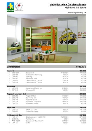 debe.destyle + Displayschrank
                                                                   Kleinkind 3-4 Jahre
                                                                         Einrichtungsvorschlag 3 B




Zimmerpreis                                                                        4.882,00 €
Hochbett                                                                               1.521,00 €
  1 DBB 100B              Basisbett B                           1.199,00 €             1.199,00 €
  1 DBT 155               Matratzen-Schonbezug                     75,00 €                75,00 €
  1 DBT 150               Vorhang                                  60,00 €                60,00 €
  2 DBT 152               Baldachin, klein                         40,00 €                80,00 €
  1 DBT 527               Dekokissen 40 x 40 cm                    27,00 €                27,00 €
  2 DBT 528               Dekokissen 60 x 60 cm                    40,00 €                80,00 €

Sitzgruppe                                                                               567,00 €
   1 DBF 815              Kindertisch 60 x 60 cm                 219,00 €                219,00 €
   2 DBF 813              Wandelstuhl                            149,00 €                298,00 €

Regalzeile unter dem Bett                                                              1.044,00 €
  1 DBB 253               Regal H 78 cm                          349,00 €                349,00 €
  2 DBB 216               Tür H 34,9 cm                          119,00 €                238,00 €
  1 DBB 205               Podest H 27 cm                         176,00 €                176,00 €
  1 DBB 124               Schublade für Podest                   185,00 €                185,00 €
  1 DBT 227               Polster für Podest                      96,00 €                 96,00 €

Regal links                                                                              293,00 €
  1 DBB 251               Regal H 27 cm                          197,00 €                197,00 €
  1 DBT 227               Polster für Podest                      96,00 €                 96,00 €

Kleiderschrank CIA                                                                     1.457,00 €
  1 HM6-12Y               Displayschrank H 223 B 128            1.274,00 €             1.274,00 €
  4 CY5-048L              Farbkartons                               9,00 €                36,00 €
  1 WY5-MQ01              Digitaldruck "Taxi Giallo"              217,00 €               217,00 €
  2 MAN-58                Griffe                                   33,00 €                66,00 €
 