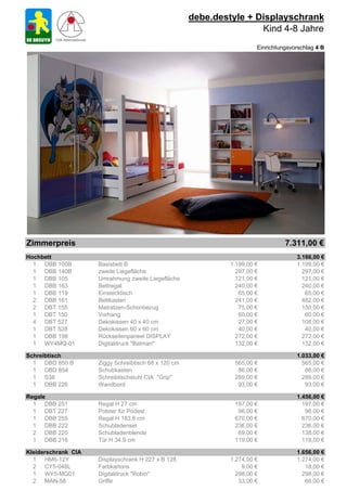 debe.destyle + Displayschrank
                                                                      Kind 4-8 Jahre
                                                                        Einrichtungsvorschlag 4 B




Zimmerpreis                                                                       7.311,00 €
Hochbett                                                                              3.166,00 €
  1 DBB 100B         Basisbett B                               1.199,00 €             1.199,00 €
  1 DBB 140B         zweite Liegefläche                          297,00 €               297,00 €
  1 DBB 105          Umrahmung zweite Liegefläche                121,00 €               121,00 €
  1 DBB 163          Bettregal                                   240,00 €               240,00 €
  1 DBB 119          Einstecktisch                                65,00 €                65,00 €
  2 DBB 161          Bettkasten                                  241,00 €               482,00 €
  2 DBT 155          Matratzen-Schonbezug                         75,00 €               150,00 €
  1 DBT 150          Vorhang                                      60,00 €                60,00 €
  4 DBT 527          Dekokissen 40 x 40 cm                        27,00 €               108,00 €
  1 DBT 528          Dekokissen 60 x 60 cm                        40,00 €                40,00 €
  1 DBB 198          Rückseitenpaneel DISPLAY                    272,00 €               272,00 €
  1 WY4MQ-01         Digitaldruck "Batman"                       132,00 €               132,00 €

Schreibtisch                                                                          1.033,00 €
  1 DBD 850 B        Ziggy Schreibtisch 68 x 120 cm             565,00 €                565,00 €
  1 DBD 854          Schubkasten                                 86,00 €                 86,00 €
  1 S38              Schreibtischstuhl CIA "Grip"               289,00 €                289,00 €
  1 DBB 226          Wandbord                                    93,00 €                 93,00 €

Regale                                                                                1.456,00 €
  1 DBB 251          Regal H 27 cm                              197,00 €                197,00 €
  1 DBT 227          Polster für Podest                          96,00 €                 96,00 €
  1 DBB 255          Regal H 183,6 cm                           670,00 €                670,00 €
  1 DBB 222          Schubladenset                              236,00 €                236,00 €
  2 DBB 220          Schubladenblende                            69,00 €                138,00 €
  1 DBB 216          Tür H 34,9 cm                              119,00 €                119,00 €

Kleiderschrank CIA                                                                    1.656,00 €
  1 HM6-12Y          Displayschrank H 227 x B 128              1.274,00 €             1.274,00 €
  2 CY5-048L         Farbkartons                                   9,00 €                18,00 €
  1 WY5-MQ01         Digitaldruck "Robin"                        298,00 €               298,00 €
  2 MAN-58           Griffe                                       33,00 €                66,00 €
 