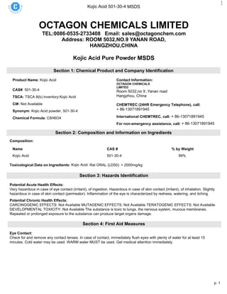 p. 1
Kojic Acid 501-30-4 MSDS
1
OCTAGON CHEMICALS LIMITED
TEL:0086-0535-2733408 Email: sales@octagonchem.com
Address: ROOM 5032,NO.9 YANAN ROAD,
HANGZHOU,CHINA
Kojic Acid Pure Powder MSDS
Section 1: Chemical Product and Company Identification
Product Name: Kojic Acid
CAS#: 501-30-4
TSCA: TSCA 8(b) inventory:Kojic Acid
CI#: Not Available
Synonym: Kojic Acid powder, 501-30-4
Chemical Formula: C6H6O4
Contact Information:
OCTAGON CHEMICALS
LIMITED
Room 5032,no 9 ,Yanan road
Hangzhou, China
16th
CHEMTREC (24HR Emergency Telephone), call:
+ 86-13071891945
International CHEMTREC, call: + 86-13071891945
For non-emergency assistance, call: + 86-13071891945
Section 2: Composition and Information on Ingredients
Composition:
Name CAS # % by Weight
Kojic Acid 501-30-4 99%
Toxicological Data on Ingredients: Kojic Acid: Rat ORAL (LD50): > 2000mg/kg
Section 3: Hazards Identification
Potential Acute Health Effects:
Very hazardous in case of eye contact (irritant), of ingestion. Hazardous in case of skin contact (irritant), of inhalation. Slightly
hazardous in case of skin contact (permeator). Inflammation of the eye is characterized by redness, watering, and itching.
Potential Chronic Health Effects:
CARCINOGENIC EFFECTS: Not Available MUTAGENIC EFFECTS: Not Available TERATOGENIC EFFECTS: Not Available
DEVELOPMENTAL TOXICITY: Not Available The substance is toxic to lungs, the nervous system, mucous membranes.
Repeated or prolonged exposure to the substance can produce target organs damage.
Section 4: First Aid Measures
Eye Contact:
Check for and remove any contact lenses. In case of contact, immediately flush eyes with plenty of water for at least 15
minutes. Cold water may be used. WARM water MUST be used. Get medical attention immediately.
 