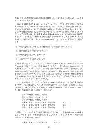 理論から得られた知見が以前の労働市場と同様，あるいはそれ以上に強力なツールとして
用いられているのである．
これまで強調してきたように，マッチング・マーケットデザインが近年発展してきたひ
とつの理由として，マーケットを虚心坦懐に見つめることで新しい理論の発展が促されて
きたという点が挙げられる．学校選択制の文脈でもひとつ例を紹介しよう．いままで説明
してきた学校選択問題では，学校の学生に対する Priority Order は Strict であるとしてき
た．ところが実際には，学生に対する公立学校の Priority は多くの Indiﬀerence (無差別)
を含んでいる (つまり，同順位の優先順位を持つ学生が複数いる)．たとえばボストン市の
場合には，各学校の学生に対する Priority Order は 4 つのグループに分けられる．具体的
には
(1) 学校の近所に住んでおり，かつ兄弟が同じ学校に通っているグループ
(2) 兄弟が同じ学校に通っているグループ
(3) 学校の近所に住んでいるグループ
(4) 上記のいずれにも該当しない学生
の順番に Priority が与えられている．これから見てわかるように，実際には何十人・何
百人もの学生が同じ Priority を与えられることとなる．一方 Gale and Shapley によって
提案された DA アルゴリズムでは，全ての選好は Strict になっていることが前提であり，
Indiﬀerence はないものと仮定されている．この違いを克服するためにボストン市で採用
されたマッチングメカニズムでは，まず Indiﬀerent な学生たちをランダムに順位付けして
Priority Order を人工的に Strict に変えて (タイブレーキング)，その上で DA アルゴリズ
ムによるマッチングを行っているのである．
ボストン市が採用したこの「タイブレーク＋ DA」のやり方は，一見すると文句の付け
ようがない方法に思えるが，実はこれは完璧な方法であるとは言えない．Erdil and Ergin
(2008) は人工的なタイブレーキングのせいで効率性が犠牲になってしまう可能性を指摘し
た．彼らの論文で紹介された次の例を見てみよう．
学生 1：学校 B，学校 A，学校 C
学生 2：学校 C，学校 B，学校 A
学生 3：学校 B，学校 C，学校 A
学校 A：学生 1，(学生 2 と学生 3 が無差別)     定員  1
学校 B：学生 2，(学生 1 と学生 3 が無差別)     定員  1
学校 C：学生 3，(学生 1 と学生 2 が無差別)     定員  1
この例で，タイブレークを学生の番号順に行ったとする．つまり Indiﬀerence がある限り
学生 1，学生 2，学生 3 の順番に Priority を与えてみよう．するとタイブレーク後の学校
の学生に対する Priority Order は
学校 A：学生 1，学生 2，学生 3     定員  1
10
 