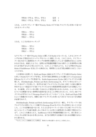 学校 B：学生 2，学生 1，学生 3     定員  1
学校 C：学生 3，学生 1，学生 2     定員  1
となる．このタイブレーク “後の”Priority Order の下で DA アルゴリズムを用いて見つけ
られるマッチングは
学校 A — 学生 1
学校 B — 学生 2
学校 C — 学生 3
となる．ところが次のマッチング
学校 A — 学生 1
学校 B — 学生 3
学校 C — 学生 2
もタイブレーク “前の”Priority Order に関しては Stable になっている．しかもこのマッチ
ングは DA で発見されたマッチングをパレート支配している．このことから，タイブレー
ク＋ DA を行うと最終的なマッチングの効率性を犠牲にしてしまう危険性があることがわ
かるのである．前述したように，定理 2 は学校選択問題で DA を使うことを効率性の立場
から正当化するものと考えられていた．しかしここで見たように，もしも学校の Priority
Order が Indiﬀerence を含んでいる場合には，効率性による正当化は厳密には正しくない
ことになる．
この事実から出発して，Erdil and Ergin (2008) はタイブレークする前の Priority Order
に対してStableなマッチングを考え，その中で最も効率的な(より正確に言うとConstrained
Eﬃcient な) マッチングを発見する，Stable Improvement Cycles (SIC) アルゴリズムを提
案した．Abdulkadiro˘glu, Pathak and Roth (forthcoming) は，ボストン市およびニュー
ヨーク市のデータを用いて，各学生が SIC アルゴリズムでも DA と同じく正直に選好を
申告するという仮定の下で SIC アルゴリズムがどの程度効率性を改善するかを測定してい
る．その結果，ボストン市に関してはほとんど変化が見られないものの，ニューヨーク市
については無視できない効率性の改善が見られることが明らかになった．ただし SIC アル
ゴリズムが学生について Strategy-Proof になって “いない” ことも，Erdil and Ergin 自身
によって指摘されており，実際に SIC アルゴリズムを用いるべきかどうかには十分な検討
が必要であろう．
Abdulkadiro˘glu, Pathak and Roth (forthcoming) はさらに一般に，タイブレーク＋ DA
アルゴリズムを常にパレート支配する Strategy-Proof なメカニズムが存在しないことを示
した．ここでは詳細を述べないが，たとえ大きなマーケットであっても SIC アルゴリズム
はインセンティブの面で改善しないであろうことが多くの研究者たちの間で予想されてい
る15．このことを踏まえると，Indiﬀerence のある学校選択問題において，真に望ましい
メカニズムが何であるかを考えるのは，まだまだ研究する余地が十分にある問題ではない
かと思われる．
15
ただしこのことを厳密に示した研究は，筆者たちの知る限りいまのところ存在しない．
11
 