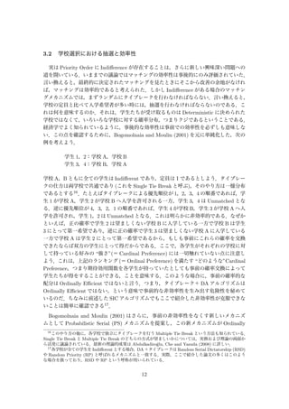 3.2 学校選択における抽選と効率性
実は Priority Order に Indiﬀerence が存在することは，さらに新しい興味深い問題への
道を開いている．いままでの議論ではマッチングの効率性は事後的にのみ評価されていた．
言い換えると，最終的に決定されたマッチングを見たときにそこから改善の余地がなけれ
ば，マッチングは効率的であると考えられた．しかし Indiﬀerence がある場合のマッチン
グメカニズムでは，まずランダムにタイブレークを行わなければならない．言い換えると，
学校の定員と比べて入学希望者が多い時には，抽選を行わなければならないのである．こ
れは何を意味するのか．それは，学生たちが受け取るものは Deterministic に決められた
学校ではなくて，いろいろな学校に対する確率分布，つまりクジであるということである．
経済学でよく知られているように，事後的な効率性は事前での効率性を必ずしも意味しな
い．この点を確認するために，Bogomolnaia and Moulin (2001) を元に単純化した，次の
例を考えよう．
学生 1，2：学校 A，学校 B
学生 3，4：学校 B，学校 A
学校 A，B ともに全ての学生は Indiﬀerent であり，定員は１であるとしよう．タイブレー
クの仕方は両学校で共通であり (これを Single Tie Break と呼ぶ)，そのやり方は一様分布
であるとする16．たとえばタイブレークによる優先順位が 1，2，3，4 の順番であれば，学
生 1 が学校 A，学生 2 が学校 B へ入学を許可される一方，学生 3，4 は Unmatched とな
る．逆に優先順位が 4，3，2，1 の順番であれば，学生 4 が学校 B，学生 3 が学校 A へ入
学を許可され，学生 1，2 は Unmatched となる．これは明らかに非効率的である．なぜか
といえば，正の確率で学生 2 は望ましくない学校 B に入学している一方で学校 B は学生
3 にとって第一希望であり，逆に正の確率で学生 3 は望ましくない学校 A に入学している
一方で学校 A は学生 2 にとって第一希望であるから，もしも事前にこれらの確率を交換
できたならば双方の学生にとって得だからである．ここで，各学生がそれぞれの学校に対
して持っている好みの “強さ”(＝ Cardinal Preference) には一切触れていない点に注意し
よう．これは，上記のランキング (＝ Ordinal Preference) を満たす “どのような”Cardinal
Preference，つまり期待効用関数を各学生が持っていたとしても事前の確率交換によって
学生たちが得をすることができる，ことを意味する．このような場合に，事前の確率的な
配分は Ordinally Eﬃcient ではないと言う．つまり，タイブレーク＋ DA アルゴリズムは
Ordinally Eﬃcient ではない，という意味で事前的な非効率性を生み出す危険性を秘めて
いるのだ．ちなみに前述した SIC アルゴリズムでもここで紹介した非効率性が克服できな
いことは簡単に確認できる17．
Bogomolnaia and Moulin (2001) はさらに，事前の非効率性をなくす新しいメカニズ
ムとして Probabilistic Serial (PS) メカニズムを提案し，この新メカニズムが Ordinally
16
このやり方の他に，各学校で独立にタイブレークを行う Multiple Tie Break という方法も知られている．
Single Tie Break と Multiple Tie Break のどちらの方式が望ましいかについては，実務および理論の両面か
ら活発に議論されている．最新の理論的成果は Abdulkadiro˘glu, Che and Yasuda (2008) に詳しい．
17
各学校が全ての学生を Indiﬀerent とする場合，DA ＋タイブレークは Random Serial Dictatorship (RSD)
や Random Priority (RP) と呼ばれるメカニズムと一致する．実際，ここで紹介した論文の多くはこのよう
な場合を扱っており，RSD や RP という呼称が用いられている．
12
 