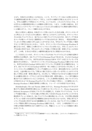 となり，全員が 5/3 を得ることが分かる．ここで，タイブレーク＋ DA とは異なる次のよ
うな確率的な配分を考えてみたい．「学生 1，2 は半々の確率で学校 A および C とマッチ
し，学生 3 は確率 1 で学校 B とマッチする」というものだ．こちらのクジのもとでは，ど
の学生も 2 の期待効用を得ることが簡単に計算できる．つまり，この新たな配分は，全て
の学生にとってタイブレーク＋ DA によってもたらされる配分よりも事前の意味で望まし
い (正確に言うと，パレート優位にある) のである．
実はこの望ましい配分は，旧来ボストンで用いられていた方式 (以後，ボストンメカニズ
ムと呼ぶ) によってもたらされる配分に一致することを示すことができる．ボストンメカニ
ズムは DA アルゴリズムと一見するとよく似たアルゴリズムなのだが，各ステップで決ま
るマッチが仮マッチではなく最終的なマッチである点が大きく異なる．一度定員が埋まっ
てしまった学校には後から申し込むことができないため，学生はランキングを偽って報告
することで得できるかもしれない．つまり，ボストンメカニズムは Strategy-Proofness を
満たさないのだ．実際にこの例でボストンメカニズムを用いると，学生 1 と 2 はランキン
グを正直に申告するが，学生 3 はランキングを偽って学校 B を第一希望とすることが分か
る20．この時，さきほどの望ましい確率的な配分がまさに実現されるのである．
ここで注目したいのが，ボストンメカニズムが DA アルゴリズムよりも事前の意味で
効率的になる理由だ．DA アルゴリズムは Strategy-Proof であるため，どんなに Cardinal
な好みが異なっていても，各学生は自分の Ordinal な好み “だけ” に応じたランキングを
提出せざるを得ない．一方のボストンメカニズムは Strategy-Proofness を満たさないため
に，各学生は自分の Cardinal な好みに応じてランキングを変更できる可能性がある．つ
まり，DA アルゴリズムは Cardinal な好みを一切くみ取ることができないのに対して，ボ
ストンメカニズムは戦略的なランキングの操作によってその一部を反映させることができ
るのだ．上記の例においても，「学校 A に強く行きたいと思っている学生 1 と 2 がリスクを
犯して学校 A を第一希望に指定する」のに対して，「学校 B でもそれなりに満足できる学
生 3 は確実に席をキープすることができる学校 B を第一希望に選ぶ」，という形で選好の
強さがうまく反映されていることが分かる．こうした効率性の改善は，DA アルゴリズム
に代表されるような Strategy-Proof なメカニズムでは起こり得ない．この意味において，
Strategy-Proofness と事前の効率性との間には，トレード・オフが存在するのである．
Abdulkadiro˘glu, Che and Yasuda (2008) はさらに，Strategy-Proofness をできるだけ
崩さずに事前の非効率性を抑えるような新たなメカニズムとして，Choice-Augmented
Deferred Acceptance (CADA) アルゴリズムを提案した．CADA アルゴリズムは，ランキ
ングの提出の他に，(一つだけ) 選んだ学校に対して自分の Priority を上げることのできる
指定校オプションを加えた，DA アルゴリズムの修正版となっている．どの学校に指定校
オプションを使うのかは各学生が戦略的に決めなければならないものの，学校に対するラ
ンキングは正直に申告するのが支配戦略になっているため，DA アルゴリズムと同様にラ
ンキング提出に関する Strategy-Proofness は満たされる．一方で，この指定校オプション
の導入が事前の効率性を大きく改善することを，理論とシミュレーションの両面から彼ら
は示している．
20
正確に言うと，ボストンメカニズムを完備情報ゲームとして考えた時に，このランキングの組合せがナッ
シュ均衡になっている．
14
 