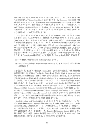 パン工場だけではなく他の用途にも小麦粉を売るかもしれない．このように複雑に入り組
んだ市場に果たして Stable Matching は存在するのだろうか．Ostrovsky (2008) はこの問
題に取り組んだ研究である．彼は Hatﬁeld and Milgrom (2005) のようにさまざまな契約
を許したモデルを考え，彼らの仮定した代替性の条件をサプライチェーンに拡張して，そ
の下で Stable Matching が存在することを始めて示した．Gale and Shapley 以来，市場に
二種類のプレーヤーしかいないことがマッチングモデルに不可欠であると信じられていた
ことを考えると，この研究は特筆に価する．
このようにマッチングモデルは最近になって大きく守備範囲を広げてきたが，その基礎
となるのはある日本人経済学者によって開発された革新的な数学モデルである．Adachi
(2000) がそれである．彼はマッチングそのものを考えるのではなく，Pre-Matching とい
う数学的対象を考案することで，マッチングモデルが数学的に非常に整った性質を持って
いることを明らかにした．詳しい説明は省かねばならないが，Pre-Matching とは各プレー
ヤーがどの相手とマッチしている “つもり” であるかを指定した関数で，必ずしもその予
想が正しいことを要求しない．たとえば学生 1 が病院 A にマッチするつもりでも，病院 A
は学生 2 にマッチするつもりでいても良い．もし全てのプレーヤーの予想が一致すれば，
そのような Pre-Matching は本当のマッチングになる．Adachi はある関数 T が存在して
(1) T の不動点の集合が Stable Matching の集合と一致し
(2) Pre-Matching の空間に適切な順序関係を導入すると，T は complete lattice 上の増
加関数になる
ことを証明した．Tarski の不動点定理 (Tarski, 1955) という数学の結果によれば，増加関数
は不動点を持つことが知られているので，これによって Adachi (2000) は Stable Matching
の存在を Gale and Shapley (1962) とは異なる方法で示したことになる．さらに Tarski の
不動点定理は数々の構造的な性質を導くことが知られており，Adachi (2000) の知見によっ
て，50 年近いマッチング研究の中で徐々に明らかにされてきた Stable Matching に関する
結果の多くが，統一的な方法により得られることになったのである．彼の革新的なアイデ
アはその後多くの研究者によって拡張，発展させられている．たとえば上記の Hatﬁeld and
Milgrom (2005) や Ostrovsky (2008) の分析手法は Adachi (2000) の自然な発展となってい
る．他にも Echenique and Oviedo (2004, 2006), Echenique and Yenmez (2007), Fleiner
(2003), Kojima (2007), Kojima, Pathak and Roth (2009) などはこの手法を様々な場面で
活用している．また Adachi (2003) は類似の手法をサーチモデルの文脈に用いて，マッチ
ングとサーチモデルの関係に関する研究を発展させている．
Kandori, Kojima and Yasuda (2008) はこれらのアイデアをさらに発展させ，マッチン
グの理論と戦略的補完性の理論との関係を明らかにする研究を目下行っている．Adachi
(2000) に端を発した理論的発展はマッチングの構造を Tarski の不動点定理という数学ツー
ルによって統一的に理解することを可能にしたが，その一方で分析に登場する関数の経済
学的な意味は必ずしも明らかではなかった．Kandori, Kojima and Yasuda (2008) はある
種の非協力ゲームを考え，Adachi 流の関数 T がこのゲームに登場するプレーヤーたちの
最適反応関数と一致することを示した．これは以下のことを意味する．
16
 