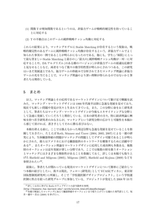(1) 関数 T が増加関数であるというのは，非協力ゲームが戦略的補完性を持っているこ
とに対応する
(2) T の不動点はこのゲームの純粋戦略ナッシュ均衡に対応する
これらの結果により，マッチングモデルに Stable Matching が存在するという現象は，戦
略的補完性のあるゲームに純粋戦略ナッシュ均衡が存在するという，非協力ゲームでよく
知られた事実の一例であることが明らかになったのである．他にも，学生 (／病院) にとっ
て最も望ましい Stable Matching と最小の (／最大の) 純粋戦略ナッシュ均衡が一対一に対
応することや，DA アルゴリズム (のある種のバージョン) が非協力ゲームの最適反応動学
と見なせることなど，両者をつなぐ数々の数学的性質が明らかにされつつある．この研究
はいまだ発展途上であり，協力ゲームの枠組みで分析されてきたマッチング理論に非協力
ゲームの光を当てることで，マッチング理論のより深い理解が得られるのではないかと筆
者たちは期待している．
5 まとめ
以上，マッチング理論とその応用であるマーケットデザインについて駆け足で概観を試
みた．マッチング・マーケットデザインは 1990 年代後半以降に急速な発展を見せており，
現在でも新しい問題や発見が次々と生まれてきている．また，この分野に身をおく研究者
として，筆者たちはマッチング・マーケットデザインが今後もエキサイティングな分野と
して急速に発展していくだろうと期待している．日本の研究者の方々，特に経済理論に興
味を持つ若手研究者のみなさんが，マッチングという研究分野の広がりと可能性を本稿か
ら感じて頂ければ，書き手としてそれに勝る喜びはない．
本稿を終える前に，ここでは扱えなかった周辺分野も急速な発展を見せていることを指
摘しておきたい．たとえば Roth, S¨onmez and ¨Unver (2004, 2005, 2007) による一連の研
究により，生体臓器移植の問題がマッチングの問題としてデザイン可能であることが明ら
かにされた．彼らはアメリカにおける臓器提供のネットワークを構築するために活躍中で
ある21 ．またオークション理論をマーケットデザインに応用した成功例も多数ある．複数
財のオークションは近年発展が著しい分野であり，ここでは複数の財を扱うオークション
とマッチングにはさまざまな類似性があることを指摘しておく．詳しくは本稿でも取り上
げた Hatﬁeld and Milgrom (2005), Milgrom (2007), Hatﬁeld and Kojima (2009) などを
参照されたい22．
最後に，筆者たちが関わっている現実のマーケットデザインについて簡単にご紹介しつ
つ本稿の結びとしたい．我々は現在，フェロー (研究員) として VCASI(ヴィカシ，東京財
団仮想制度研究所) に所属し，そこで「学校選択制デザインプロジェクト」という学校選
択制に焦点を絞った研究グループに参加している．プロジェクトが発足した 2008 年 10 月
21
詳しくは次に挙げる Roth のウェブサイトの該当箇所を参照．
(http://kuznets.fas.harvard.edu/∼aroth/alroth.html#KidneyExchange)
22
本稿で解説したマッチングに加えて臓器移植やオークションまで取り上げている優れた専門書として，坂
井・藤中・若山 (2008) を挙げたい．
17
 