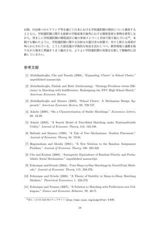 以降，自治体へのヒアリング等を通じて日本における学校選択制の現状について調査する
とともに，学校選択制に関する最新の学術成果や海外における制度変更の事例を研究しな
がら，望ましい学校選択制の制度設計に他の参加メンバーと共同で取り組んでいる23．本
稿でも触れたように，学校選択制に関する分析は日進月歩の状態で，次々と新たな成果が
明らかにされている．こうした最先端の学術的な知見を活かしつつ，教育現場と連携を取
りながら現実と理論をうまく融合させ，よりよい学校選択制の実現を目指して積極的に活
動していきたい．
参考文献
[1] Abdulkadiro˘glu, Che and Yasuda (2008), “Expanding ‘Choice’ in School Choice,”
unpublished manuscript.
[2] Abdulkadiro˘glu, Pathak and Roth (forthcoming), “Strategy-Proofness versus Eﬃ-
ciency in Matching with Indiﬀerences: Redesigning the NYC High School Match,”
American Economic Review.
[3] Abdulkadiro˘glu and S¨onmez (2003), “School Choice: A Mechanism Design Ap-
proach,” American Economic Review, 93: 729-747.
[4] Adachi (2000), “On a Characterization of Stable Matchings,” Economics Letters,
68: 43-49.
[5] Adachi (2003), “A Search Model of Two-Sided Matching under Nontransferable
Utility,” Journal of Economic Theory, 113: 182-198.
[6] Balinski and S¨onmez (1999), “A Tale of Two Mechanisms: Student Placement,”
Journal of Economic Theory, 84: 73-94.
[7] Bogomolnaia and Moulin (2001), “A New Solution to the Random Assignment
Problem,” Journal of Economic Theory, 100: 295-328.
[8] Che and Kojima (2008), “Asymptotic Equivalence of Random Priority and Proba-
bilistic Serial Mechanisms,” unpublished manuscript.
[9] Echenique and Oviedo (2004), “Core Many-to-One Matchings by Fixed-Point Meth-
ods,” Journal of Economic Theory, 115: 358-376.
[10] Echenique and Oviedo (2006), “A Theory of Stability in Many-to-Many Matching
Markets,” Theoretical Economics, 1: 233-273.
[11] Echenique and Yenmez (2007), “A Solution to Matching with Preferences over Col-
leagues,” Games and Economic Behavior, 59: 46-71.
23
詳しくは VCASI 内のウェブサイト (http://www.vcasi.org/scdp/273#) を参照．
18
 