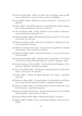 [12] Erdil and Ergin (2008), “What’s the Matter with Tie-breaking? Improving Eﬃ-
ciency in School Choice,” American Economic Review, 98: 669-689.
[13] Ergin (2002), “Eﬃcient Allocation on the Basis of Priorities,” Econometrica, 70:
2489-2497.
[14] Fleiner (2003), “A Fixed-Point Approach to Stable Matchings and Some Applica-
tions,” Mathematical Operations Research, 28: 103-126.
[15] Gale and Shapley (1962), “College Admissions and the Stability of Marriage,”
American Mathematical Monthly, 69: 9-15.
[16] Hatﬁeld and Kojima (2008), “Matching and Contracts: Comment,” American Eco-
nomic Review, 98: 1189- 1194.
[17] Hatﬁeld and Kojima (2009), “Substitutes and Stability for Matching with Con-
tracts,”unpublished manuscript.
[18] Hatﬁeld and Kojima (forthcoming), “Group Incentive Compatibility for Matching
with Contracts,” Games and Economic Behavior.
[19] Hatﬁeld and Milgrom (2005), “Matching with Contracts,” American Economic Re-
view, 95: 913-935.
[20] Immorlica and Mahdian (2005), “Marriage, Honesty, and Stability,” in Proceedings
of the Sixteenth Annual ACM-SIAM Symposium on Discrete Algorithms: 53-62.
[21] Kandori, Kojima and Yasuda (2008), “Understanding Stable Matchings: A Non-
Cooperative Approach,” unpublished manuscript.
[22] Kelso and Crawford (1982), “Job Matchings, Coalition Formation, and Gross Sub-
stitutes,” Econometrica, 50: 1483-1504.
[23] Kojima (2007), “Finding All Stable Matchings with Couples,” unpublished
manuscript.
[24] Kojima and Manea (2007), “Strategy-Proofness of the Probabilistic Serial Mecha-
nism in Large Random Assignment Problems,” unpublished manuscript.
[25] Kojima and Manea (2008), “Competitive Claims and Resource Allocation by De-
ferred Acceptance,” unpublished manuscript.
[26] Kojima and Pathak (forthcoming), “Incentives and Stability in Large Two-Sided
Matching Markets,” American Economic Review.
[27] Kojima, Pathak and Roth (2009), “Matching with Couples,” in progress.
[28] Milgrom (2007), “Package Auctions and Package Exchanges,” Econometrica, 75:
935-966.
19
 
