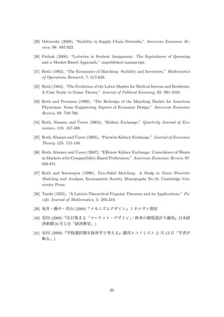 [29] Ostrovsky (2008), “Stability in Supply Chain Networks,” American Economic Re-
view, 98: 897-923.
[30] Pathak (2008), “Lotteries in Student Assignment: The Equivalence of Queueing
and a Market-Based Approach,” unpublished manuscript.
[31] Roth (1982), “The Economics of Matching: Stability and Incentives,” Mathematics
of Operations Research, 7: 617-628.
[32] Roth (1984), “The Evolution of the Labor Market for Medical Interns and Residents:
A Case Study in Game Theory,” Journal of Political Economy, 92: 991-1016.
[33] Roth and Peranson (1999), “The Redesign of the Matching Market for American
Physicians: Some Engineering Aspects of Economic Design,” American Economic
Review, 89: 748-780.
[34] Roth, S¨onmez and ¨Unver (2004), “Kidney Exchange,” Quarterly Journal of Eco-
nomics, 119: 457-488.
[35] Roth, S¨onmez and ¨Unver (2005), “Pairwise Kidney Exchange,” Journal of Economic
Theory, 125: 151-188.
[36] Roth, S¨onmez and ¨Unver (2007), “Eﬃcient Kidney Exchange: Coincidence of Wants
in Markets with Compatibility-Based Preferences,” American Economic Review, 97:
828-851.
[37] Roth and Sotomayor (1990), Two-Sided Matching: A Study in Game-Theoretic
Modeling and Analysis, Econometric Society Monographs No.18, Cambridge Uni-
versity Press.
[38] Tarski (1955), “A Lattice-Theoretical Fixpoint Theorem and its Applications,” Pa-
ciﬁc Journal of Mathematics, 5: 285-310.
[39] 坂井・藤中・若山 (2008)『メカニズムデザイン』ミネルヴァ書房
[40] 安田 (2008)『注目集まる「マーケット・デザイン」：欧米の制度設計で適用』日本経
済新聞 (6 月 5 日「経済教室」)
[41] 安田 (2009)『学校選択制を経済学で考える』週刊エコノミスト (1 月 13 日「学者が
斬る」)
20
 