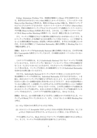 College Admissions Problem では，各病院が複数の (=Many) 学生を採用できる一方
で，各学生はたかだかひとつの (=One) 病院としかマッチできない．こういったケースは
Many-to-One Matching と呼ばれる．現実には Many-to-One の他にも，男女のマッチング
のようにどちらのサイドもたかだか一人のパートナーとかマッチできない (One-to-One)
状況や，作家と出版社のマッチングのようにどちらのサイドも複数のパートナーとのマッ
チが可能 (Many-to-Many) な状況も考えられる．これらは，ここで扱うベンチマークモデ
ルである Many-to-One Matching の特殊ケース，および一般化と考えることができる．
さて，マッチング問題をどのように数学的に表現すればよいかが分かったところで，次
にマッチングの望ましさを評価するための基準について考えてみたい．ここで登場する
もっとも重要な概念が Stability (安定性) と呼ばれる性質だ．まずはこれを定義したいの
だが，そのための準備として Individual Rationality (個人合理性) と Blocking Pair とい
う概念を説明しよう．
定義 1 あるマッチングが Individually Rational (個人合理的) であるとは，どの学生や病
院も Unacceptable な相手とマッチしておらず，どの病院も定員オーバーになっていない
ことを指す．
このアイデアの背景には，もしも Individually Rational では “ない” マッチングが実現
しているとすると，そのマッチングに “従わない” インセンティブをもつ学生か病院が少
なくとも一人 (ひとつ) はいることになるので，そもそもマッチングが実現できないだろう
という考えがある．マッチングの望ましさの最低条件としてこの Individual Rationality
を求めるのは理に適っているだろう．
それでは，Individually Rational なマッチングはすべて望ましいと言えるだろうか？ 
実は研修医マッチングの世界では，Individual Rationality だけでは十分ではない．いま
仮に，決められたマッチングに不満をもつ学生がいるとしよう．もしもその学生がもっと
行きたいと思っている病院の定員に空きがあったらどうだろう？ あるいは定員が埋まっ
ているにも関わらず，いま採用している学生よりもこの学生の方が望ましいという病院が
あった場合はどうだろうか？ そのようなケースでは，この学生と病院のペアは最初に決
められたマッチングに従わずに，お互いに自分たちで新たなマッチングを組み直すインセ
ンティブがあるだろう．このアイデアを数学的に定義すると，次のようになる．
定義 2 次の (1)，(2) の条件を満たすような学生 i と病院 h のペアが存在するとき，マッ
チング µ が Block(ブロック) されるという．また，このような i と h の組を Blocking Pair
と呼ぶ．
(1) i は µ で定められた相手よりも h をより好み，
(2) i は h にとって Acceptable であり µ のもとでは h の定員に空きがあるか，もしくは
µ のもとで定められた学生のうち i よりも h にとって望ましくない学生がいる．
すでに説明したように，Block されるようなマッチングは現実に達成できるとは考えに
くい．そこで，マッチングの自然な安定性を定義することができる．
3
 